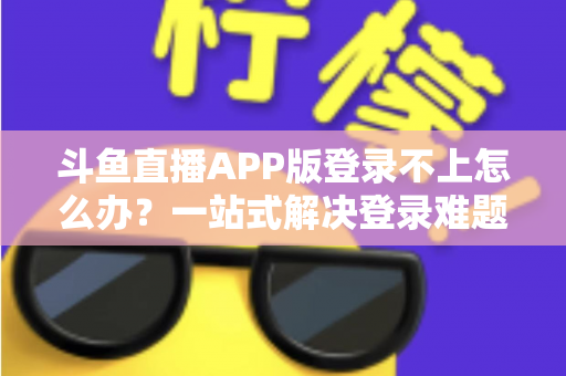斗鱼直播APP版登录不上怎么办？一站式解决登录难题的实用指南