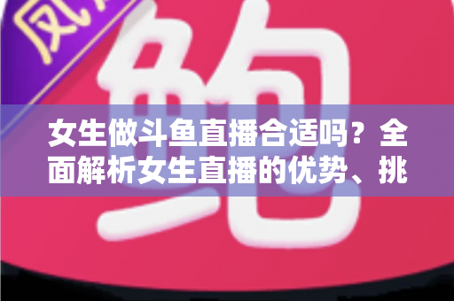 女生做斗鱼直播合适吗？全面解析女生直播的优势、挑战与成功路径