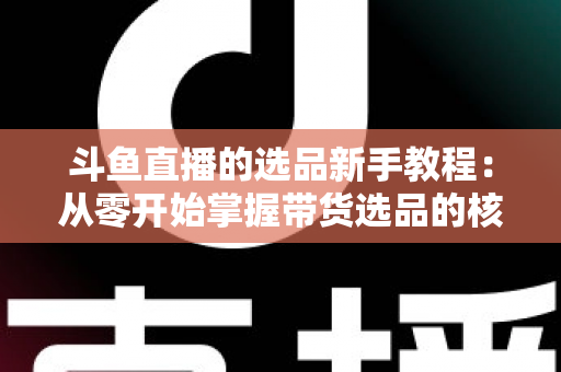 斗鱼直播的选品新手教程:从零开始掌握带货选品的核心方法与实战避坑指南 斗鱼直播的选品新手教程:从零开始掌握带货选品的核心方法与实战避坑指南