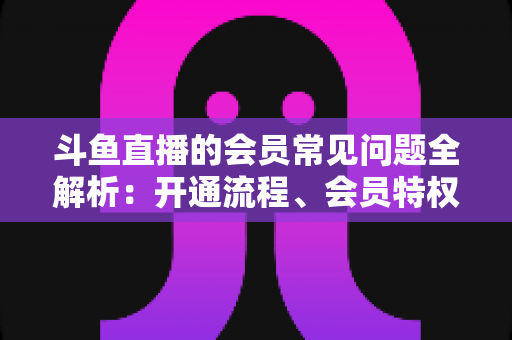 斗鱼直播的会员常见问题全解析：开通流程、会员特权与退订指南一文读懂