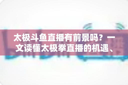 太极斗鱼直播有前景吗？一文读懂太极拳直播的机遇、挑战与变现路径