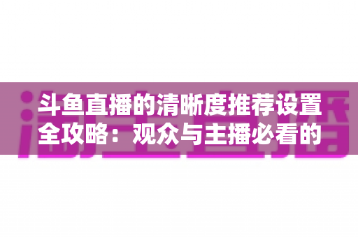 斗鱼直播的清晰度推荐设置全攻略:观众与主播必看的高清画质优化指南 斗鱼直播的清晰度推荐设置全攻略:观众与主播必看的高清画质优化指南