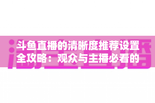 斗鱼直播的清晰度推荐设置全攻略：观众与主播必看的高清画质优化指南