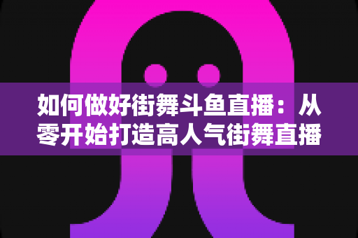 如何做好街舞斗鱼直播:从零开始打造高人气街舞直播间的完整指南 如何做好街舞斗鱼直播:从零开始打造高人气街舞直播间的完整指南