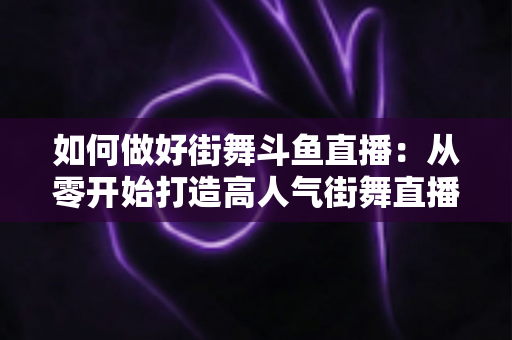 如何做好街舞斗鱼直播:从零开始打造高人气街舞直播间的完整指南 如何做好街舞斗鱼直播:从零开始打造高人气街舞直播间的完整指南
