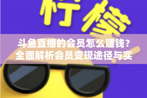 斗鱼直播的会员怎么赚钱？全面解析会员变现途径与实战攻略
