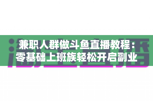 兼职人群做斗鱼直播教程：零基础上班族轻松开启副业变现之路的完整指南