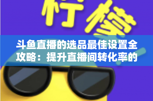 斗鱼直播的选品最佳设置全攻略:提升直播间转化率的实战指南 斗鱼直播的选品最佳设置全攻略:提升直播间转化率的实战指南