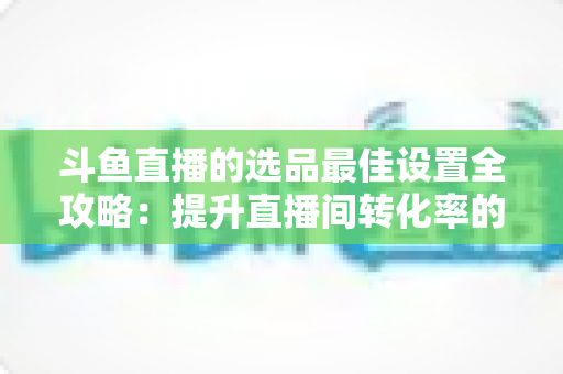 斗鱼直播的选品最佳设置全攻略:提升直播间转化率的实战指南 斗鱼直播的选品最佳设置全攻略:提升直播间转化率的实战指南