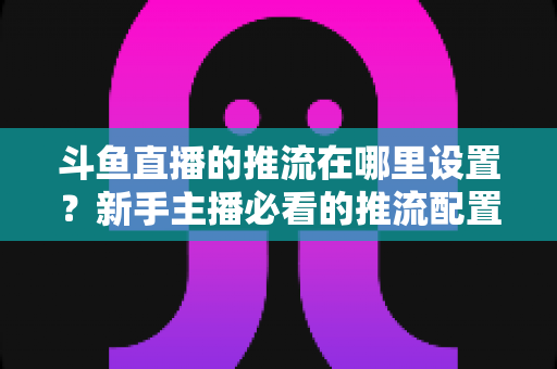 斗鱼直播的推流在哪里设置?新手主播必看的推流配置完整指南与实用技巧 斗鱼直播的推流在哪里设置?新手主播必看的推流配置完整指南与实用技巧