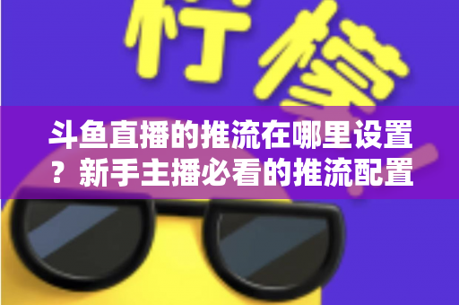 斗鱼直播的推流在哪里设置?新手主播必看的推流配置完整指南与实用技巧 斗鱼直播的推流在哪里设置?新手主播必看的推流配置完整指南与实用技巧