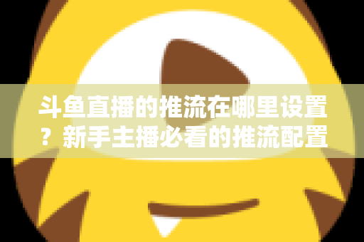 斗鱼直播的推流在哪里设置?新手主播必看的推流配置完整指南与实用技巧 斗鱼直播的推流在哪里设置?新手主播必看的推流配置完整指南与实用技巧