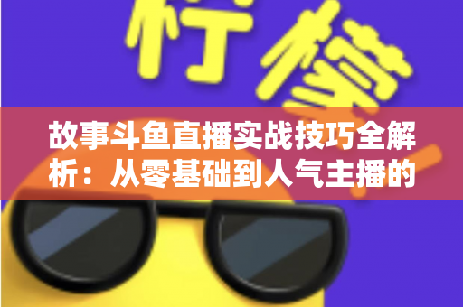 故事斗鱼直播实战技巧全解析：从零基础到人气主播的故事化直播成长指南