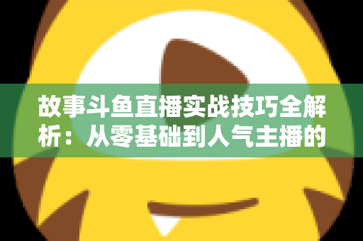 故事斗鱼直播实战技巧全解析：从零基础到人气主播的故事化直播成长指南