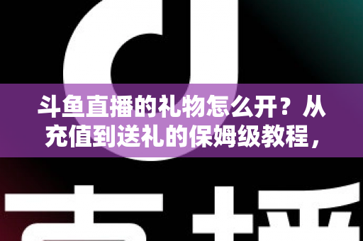 斗鱼直播的礼物怎么开？从充值到送礼的保姆级教程，新手也能一次学会