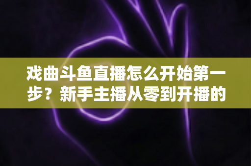 戏曲斗鱼直播怎么开始第一步？新手主播从零到开播的完整实战指南