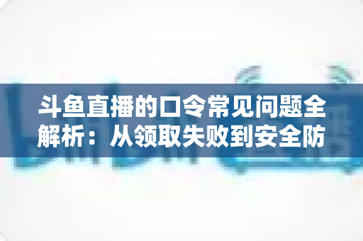 斗鱼直播的口令常见问题全解析：从领取失败到安全防范，一篇搞定所有疑惑