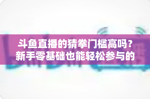 斗鱼直播的猜拳门槛高吗？新手零基础也能轻松参与的互动玩法全解析