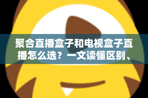 聚合直播盒子和电视盒子直播怎么选?一文读懂区别、优劣与选购避坑指南 聚合直播盒子和电视盒子直播怎么选?一文读懂区别、优劣与选购避坑指南