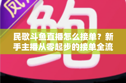 民歌斗鱼直播怎么接单？新手主播从零起步的接单全流程实战指南与避坑攻略