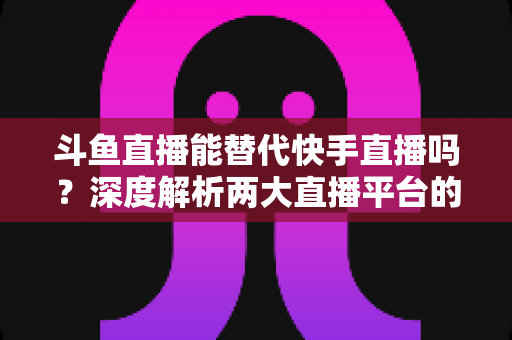 斗鱼直播能替代快手直播吗？深度解析两大直播平台的竞争格局与未来走向