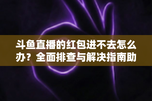 斗鱼直播的红包进不去怎么办？全面排查与解决指南助你轻松领取福利