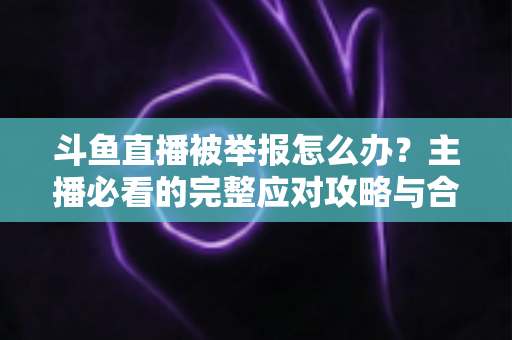 斗鱼直播被举报怎么办?主播必看的完整应对攻略与合规指南 斗鱼直播被举报怎么办?主播必看的完整应对攻略与合规指南