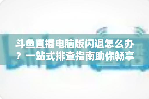 斗鱼直播电脑版闪退怎么办?一站式排查指南助你畅享直播不中断 斗鱼直播电脑版闪退怎么办?一站式排查指南助你畅享直播不中断