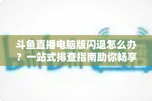 斗鱼直播电脑版闪退怎么办?一站式排查指南助你畅享直播不中断 斗鱼直播电脑版闪退怎么办?一站式排查指南助你畅享直播不中断