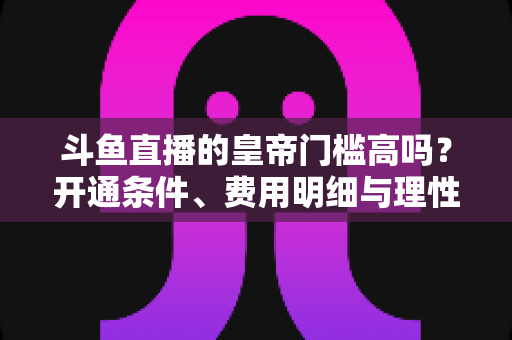 斗鱼直播的皇帝门槛高吗?开通条件、费用明细与理性消费全解析 斗鱼直播的皇帝门槛高吗?开通条件、费用明细与理性消费全解析