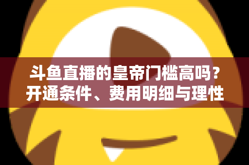 斗鱼直播的皇帝门槛高吗?开通条件、费用明细与理性消费全解析 斗鱼直播的皇帝门槛高吗?开通条件、费用明细与理性消费全解析