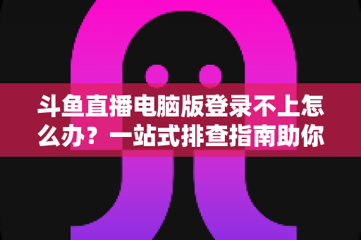 斗鱼直播电脑版登录不上怎么办？一站式排查指南助你快速恢复观看体验