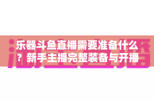 乐器斗鱼直播需要准备什么？新手主播完整装备与开播指南全解析