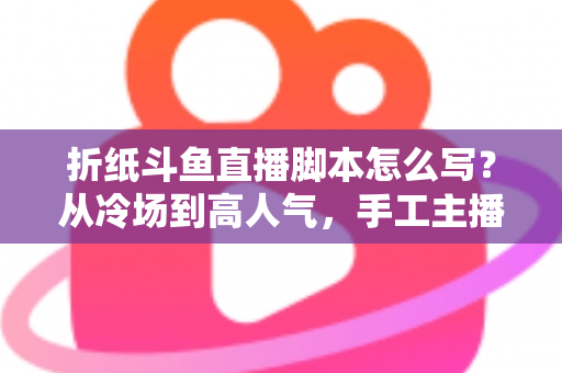 折纸斗鱼直播脚本怎么写？从冷场到高人气，手工主播必备的直播脚本创作全攻略