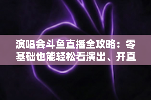 演唱会斗鱼直播全攻略：零基础也能轻松看演出、开直播的实用指南