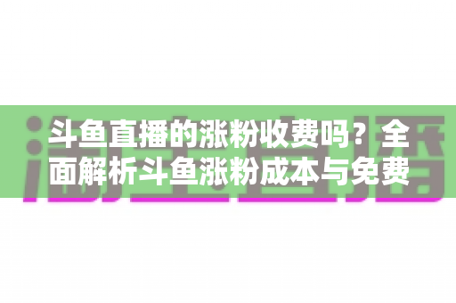 斗鱼直播的涨粉收费吗?全面解析斗鱼涨粉成本与免费增粉攻略 斗鱼直播的涨粉收费吗?全面解析斗鱼涨粉成本与免费增粉攻略