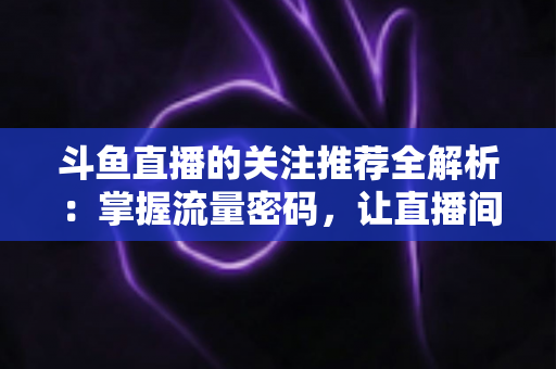 斗鱼直播的关注推荐全解析:掌握流量密码,让直播间人气稳步增长的实用指南 斗鱼直播的关注推荐全解析:掌握流量密码,让直播间人气稳步增长的实用指南