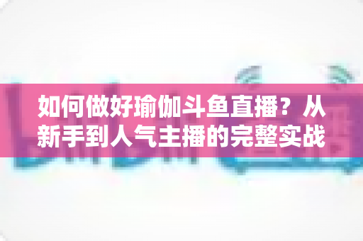 如何做好瑜伽斗鱼直播？从新手到人气主播的完整实战指南