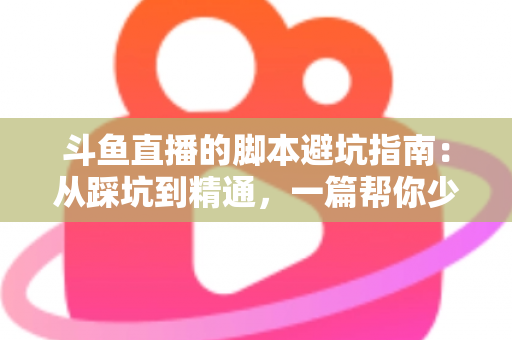 斗鱼直播的脚本避坑指南：从踩坑到精通，一篇帮你少走三年弯路的直播脚本实战手册