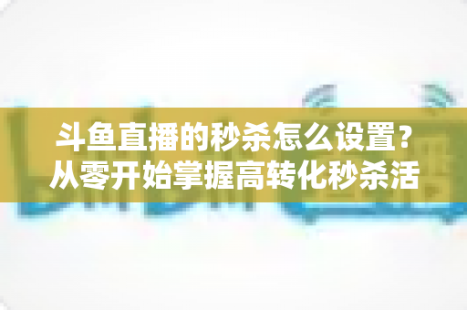斗鱼直播的秒杀怎么设置？从零开始掌握高转化秒杀活动配置全攻略