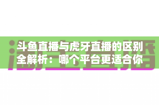 斗鱼直播与虎牙直播的区别全解析：哪个平台更适合你？一文看懂两大游戏直播巨头