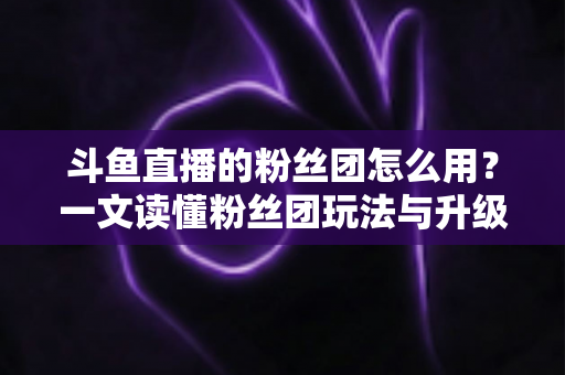 斗鱼直播的粉丝团怎么用？一文读懂粉丝团玩法与升级全攻略