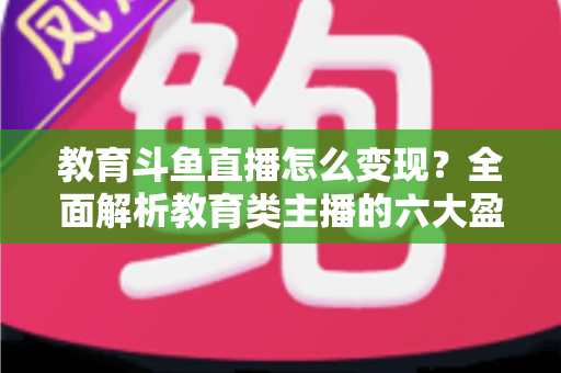 教育斗鱼直播怎么变现？全面解析教育类主播的六大盈利模式与实战策略