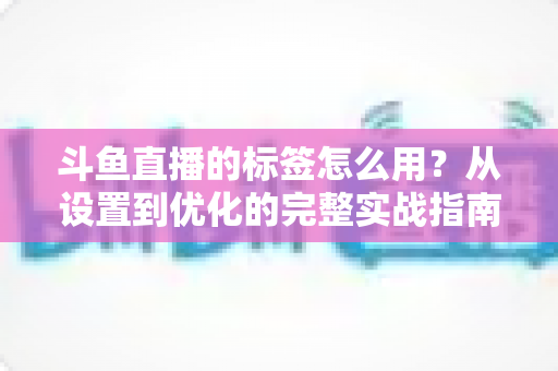 斗鱼直播的标签怎么用?从设置到优化的完整实战指南,助你的直播间快速获得更多曝光与流量 斗鱼直播的标签怎么用?从设置到优化的完整实战指南,助你的直播间快速获得更多曝光与流量