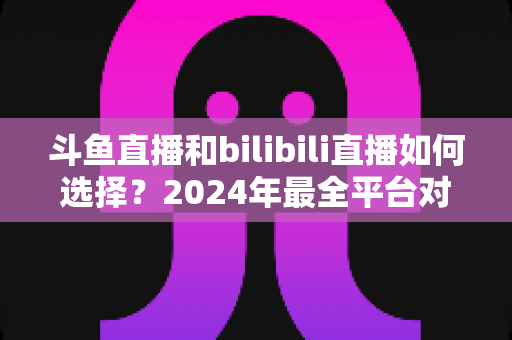 斗鱼直播和bilibili直播如何选择？2024年最全平台对比指南帮你找到最适合的直播家园