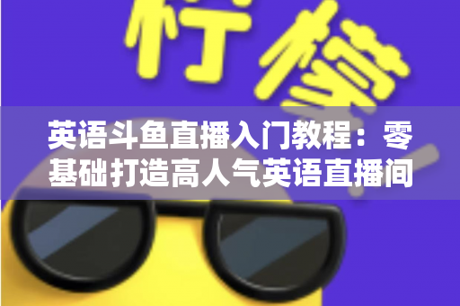 英语斗鱼直播入门教程:零基础打造高人气英语直播间的完整实战指南 英语斗鱼直播入门教程:零基础打造高人气英语直播间的完整实战指南