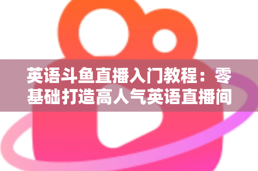 英语斗鱼直播入门教程:零基础打造高人气英语直播间的完整实战指南 英语斗鱼直播入门教程:零基础打造高人气英语直播间的完整实战指南