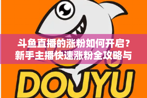斗鱼直播的涨粉如何开启？新手主播快速涨粉全攻略与实战技巧详解
