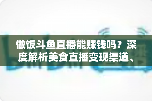做饭斗鱼直播能赚钱吗？深度解析美食直播变现渠道、收入潜力与成功攻略