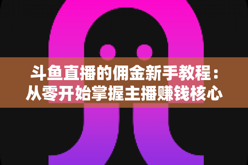 斗鱼直播的佣金新手教程：从零开始掌握主播赚钱核心规则与提现全流程